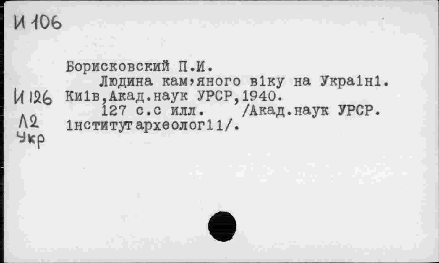 ﻿И 406
Борисковский П.И.
Людина кам>яного віку на Україні.
И	Київ,Акад.наук УРСР,1940.
127 с.с илл.	/Акад.наук УРСР.
А2. інститугархеології/.
Укр